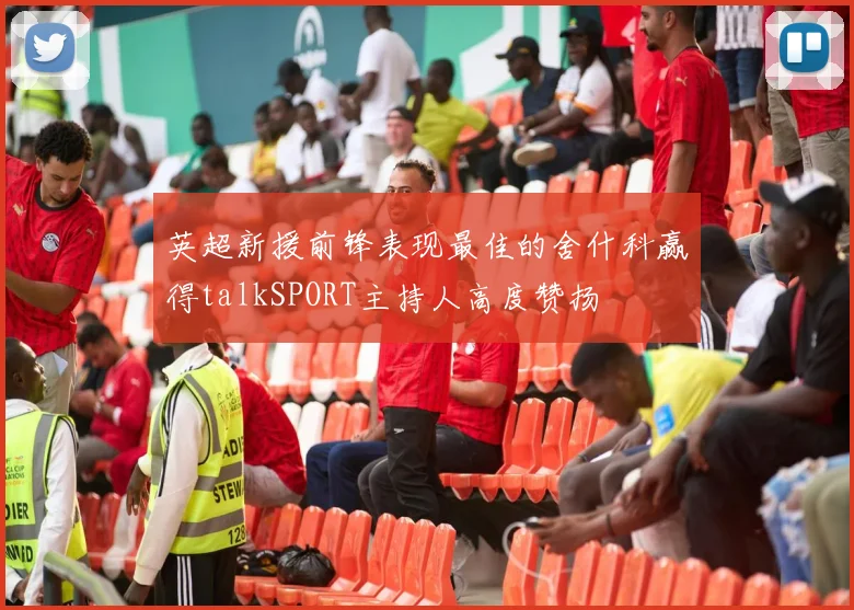 英超新援前锋表现最佳的舍什科赢得talkSPORT主持人高度赞扬