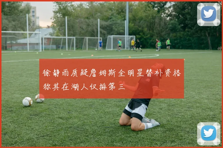 徐静雨质疑詹姆斯全明星替补资格称其在湖人仅排第三