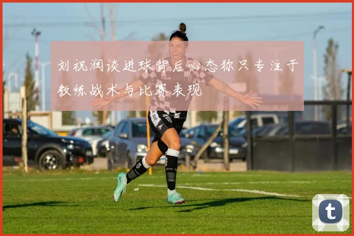 刘祝润谈进球背后心态称只专注于教练战术与比赛表现