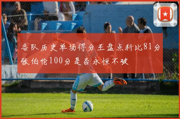 各队历史单场得分王盘点科比81分张伯伦100分是否永恒不破