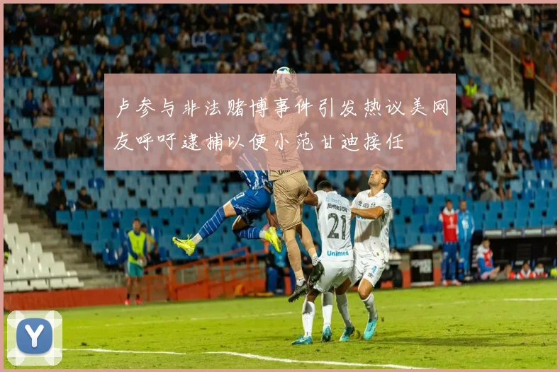 卢参与非法赌博事件引发热议美网友呼吁逮捕以便小范甘迪接任