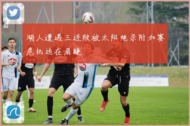 湖人遭遇三连败被太阳绝杀附加赛危机迫在眉睫