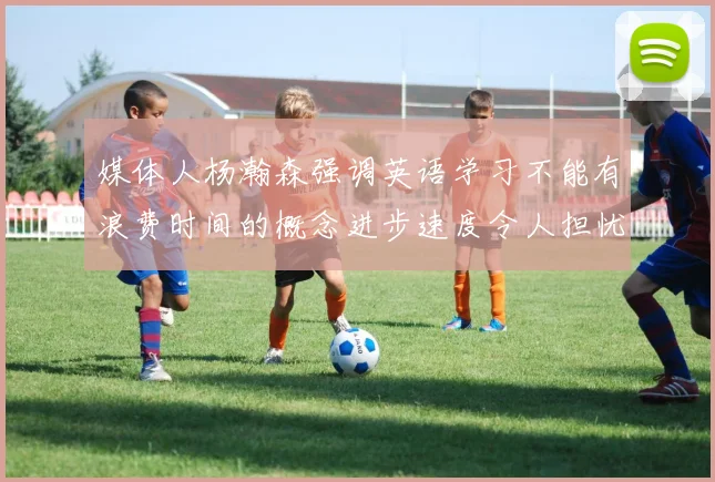 媒体人杨瀚森强调英语学习不能有浪费时间的概念进步速度令人担忧