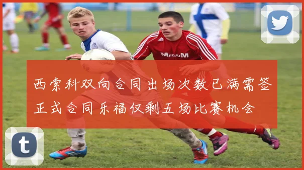西索科双向合同出场次数已满需签正式合同乐福仅剩五场比赛机会