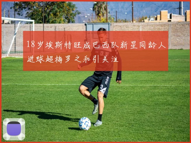 18岁埃斯特旺成巴西队新星同龄人进球超梅罗之和引关注