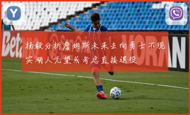杨毅分析詹姆斯未来去向勇士不现实湖人无望或考虑直接退役