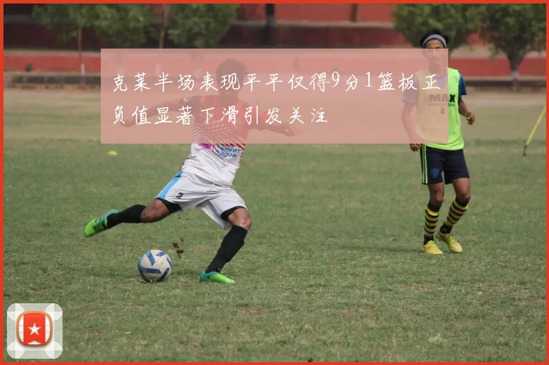 克莱半场表现平平仅得9分1篮板正负值显著下滑引发关注