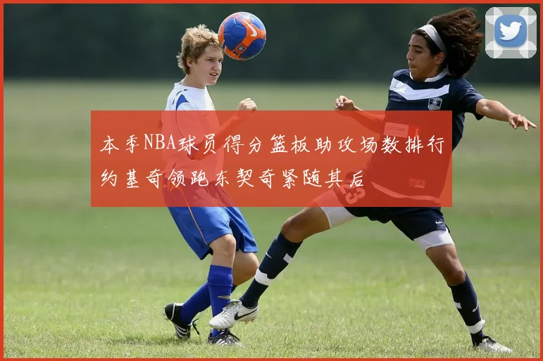 本季NBA球员得分篮板助攻场数排行约基奇领跑东契奇紧随其后