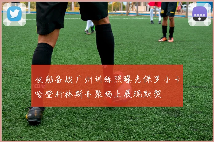 快船备战广州训练照曝光保罗小卡哈登科林斯齐聚场上展现默契