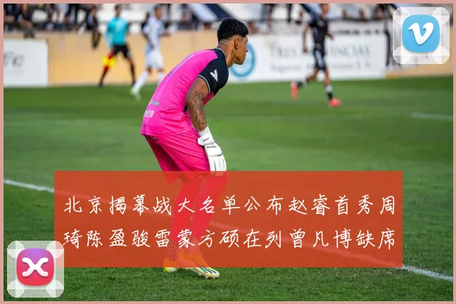 北京揭幕战大名单公布赵睿首秀周琦陈盈骏雷蒙方硕在列曾凡博缺席