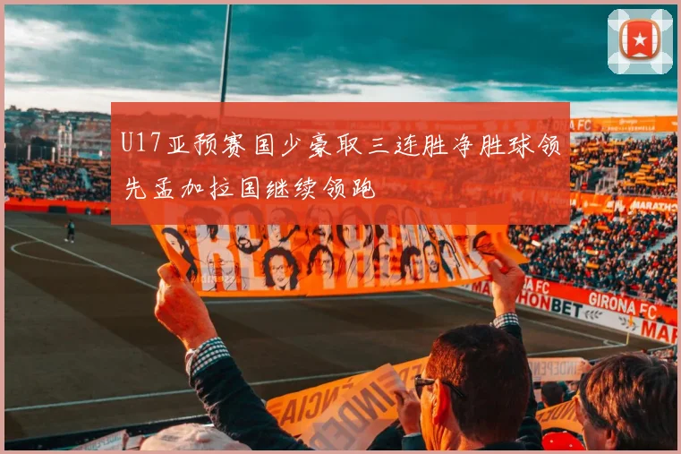 U17亚预赛国少豪取三连胜净胜球领先孟加拉国继续领跑