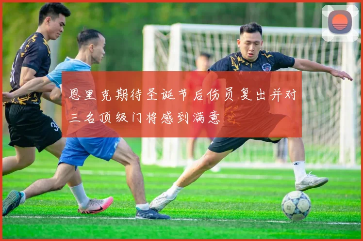 恩里克期待圣诞节后伤员复出并对三名顶级门将感到满意