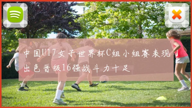 中国U17女子世界杯C组小组赛表现出色晋级16强战斗力十足