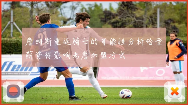 詹姆斯重返骑士的可能性分析哈登薪资将影响老詹加盟方式