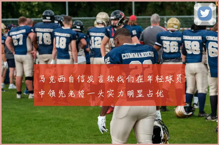 马克西自信发言称我们在年轻球员中领先老将一头实力明显占优