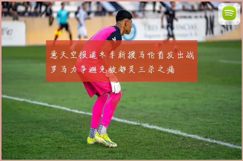 意天空报道冬季新援马伦首发出战罗马力争避免被都灵三杀之痛
